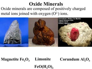 Oxide Minerals Oxide minerals are composed of positively charged metal ions joined with oxygen (O 2- ) ions. Limonite  FeO(H 2 O) 2 Magnetite Fe 2 O 3 Corundum Al 2 O 3 