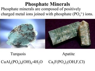 Phosphate Minerals Phosphate minerals are composed of positively charged metal ions joined with phosphate (PO 4 3- ) ions. Turquois   Apatite  CuAl 6 (PO 4 ) 4 (OH) 8 . 4H 2 O  Ca 5 F(PO 4 ) 3 (OH,F,Cl) 