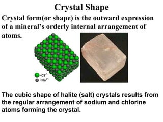 Crystal Shape Crystal form(or shape) is the outward expression of a mineral’s orderly internal arrangement of atoms. The cubic shape of halite (salt) crystals results from the regular arrangement of sodium and chlorine atoms forming the crystal.  