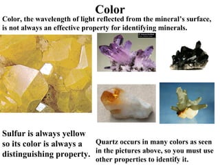 Color Color, the wavelength of light reflected from the mineral’s surface, is not always an effective property for identifying minerals. Sulfur is always yellow so its color is always a distinguishing property. Quartz occurs in many colors as seen in the pictures above, so you must use other properties to identify it. 
