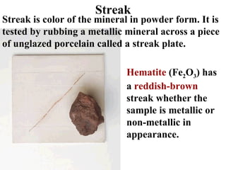 Streak Streak is color of the mineral in powder form. It is tested by rubbing a metallic mineral across a piece of unglazed porcelain called a streak plate. Hematite  (Fe 2 O 3 ) has a  reddish-brown  streak whether the sample is metallic or non-metallic in appearance. 