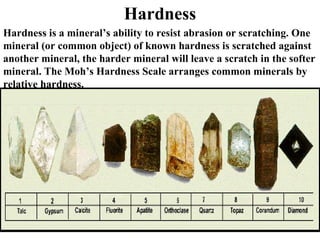Hardness Hardness is a mineral’s ability to resist abrasion or scratching. One mineral (or common object) of known hardness is scratched against another mineral, the harder mineral will leave a scratch in the softer mineral. The Moh’s Hardness Scale arranges common minerals by relative hardness. 