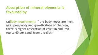 Absorption of mineral elements is
favoured by
(a)Body requirement: If the body needs are high,
as in pregnancy and growth stage of children,
there is higher absorption of calcium and iron
(up to 60 per cent) from the diet.
 