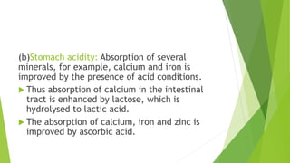 (b)Stomach acidity: Absorption of several
minerals, for example, calcium and iron is
improved by the presence of acid conditions.
 Thus absorption of calcium in the intestinal
tract is enhanced by lactose, which is
hydrolysed to lactic acid.
 The absorption of calcium, iron and zinc is
improved by ascorbic acid.
 