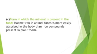 (c)Form in which the mineral is present in the
food: Haeme iron in animal foods is more easily
absorbed in the body than iron compounds
present in plant foods.
 