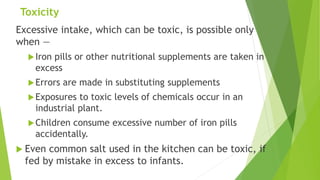 Toxicity
Excessive intake, which can be toxic, is possible only
when —
Iron pills or other nutritional supplements are taken in
excess
Errors are made in substituting supplements
Exposures to toxic levels of chemicals occur in an
industrial plant.
Children consume excessive number of iron pills
accidentally.
 Even common salt used in the kitchen can be toxic, if
fed by mistake in excess to infants.
 