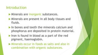 Introduction
 Minerals are inorganic substances.
 Minerals are present in all body tissues and
fluids.
 In bones and teeth the minerals calcium and
phosphorus are deposited in protein material.
 Iron is found in blood as a part of the red
pigment, haemoglobin.
 Minerals occur in foods as salts and also in
combination with organic substances.
 