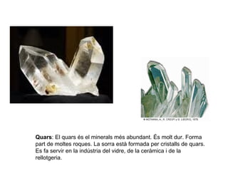 Quars: El quars és el minerals més abundant. És molt dur. Forma
part de moltes roques. La sorra està formada per cristalls de quars.
Es fa servir en la indústria del vidre, de la ceràmica i de la
rellotgeria.
 