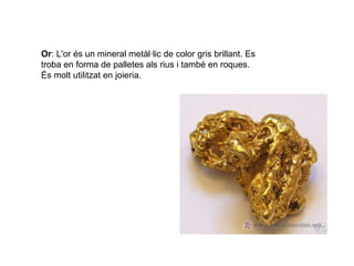 Or: L'or és un mineral metàl·lic de color gris brillant. Es
troba en forma de palletes als rius i també en roques.
És molt utilitzat en joieria.
 