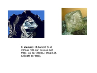 El diamant: El diamant és el
mineral més dur, però és molt
fràgil. Sol ser incolor, i brilla molt.
S’utilitza per tallar.
 