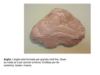 Argila: L'argila està formada per granets molt fins. Quan
es mulla se li pot canviar la forma. S'utilitza per fer
ceràmica, teules i maons.
 