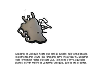 El petroli és un líquid negre que està al subsòl i que forma bosses
o jaciments. Per treure’l cal foradar la terra fins arribar-hi. El petroli
està format per restes d'éssers vius, fa milions d'anys, aquestes
planes, es van morir i es va formar un líquid, que és ara el petroli.
 