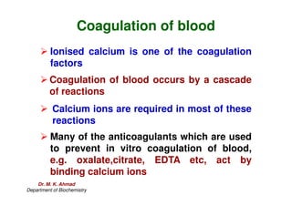 Coagulation of blood
 Ionised calcium is one of the coagulation
factors
 Coagulation of blood occurs by a cascade
of reactions
 Calcium ions are required in most of these
reactions
 Many of the anticoagulants which are used
to prevent in vitro coagulation of blood,
e.g. oxalate,citrate, EDTA etc, act by
binding calcium ions
Dr. M. K. Ahmad
Department of Biochemistry
 