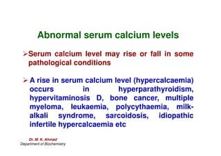 Abnormal serum calcium levels
Serum calcium level may rise or fall in some
pathological conditions
 A rise in serum calcium level (hypercalcaemia)
 A rise in serum calcium level (hypercalcaemia)
occurs in hyperparathyroidism,
hypervitaminosis D, bone cancer, multiple
myeloma, leukaemia, polycythaemia, milk-
alkali syndrome, sarcoidosis, idiopathic
infertile hypercalcaemia etc
Dr. M. K. Ahmad
Department of Biochemistry
 