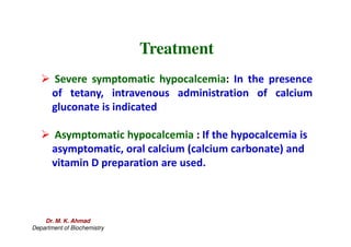Treatment
 Severe symptomatic hypocalcemia: In the presence
of tetany, intravenous administration of calcium
gluconate is indicated
 Asymptomatic hypocalcemia : If the hypocalcemia is
asymptomatic, oral calcium (calcium carbonate) and
vitamin D preparation are used.
Dr. M. K. Ahmad
Department of Biochemistry
 