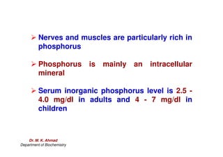 Nerves and muscles are particularly rich in
phosphorus
 Phosphorus is mainly an intracellular
mineral
 Serum inorganic phosphorus level is 2.5 -
4.0 mg/dl in adults and 4 - 7 mg/dl in
children
Dr. M. K. Ahmad
Department of Biochemistry
 