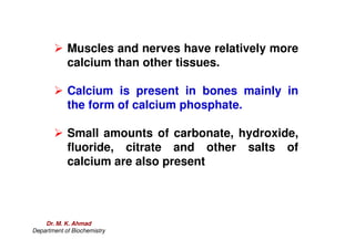 Muscles and nerves have relatively more
calcium than other tissues.
 Calcium is present in bones mainly in
the form of calcium phosphate.
 Small amounts of carbonate, hydroxide,
fluoride, citrate and other salts of
calcium are also present
Dr. M. K. Ahmad
Department of Biochemistry
 