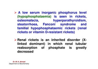 A low serum inorganic phosphorus level
(hypophosphataemia) is seen in rickets,
osteomalacia, hyperparathyroidism,
steatorrhoea, Fanconi syndrome and
familial hypophosphataemic rickets (renal
rickets or vitamin D-resistant rickets)
 Renal rickets is an inherited disorder (X-
linked dominant) in which renal tubular
reabsorption of phosphate is greatly
decreased
Dr. M. K. Ahmad
Department of Biochemistry
 
