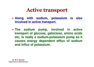 Active transport
Active transport
 Along with sodium, potassium is also
involved in active transport.
 The sodium pump, involved in active
transport of glucose, galactose, amino acids
transport of glucose, galactose, amino acids
etc, is really a sodium-potassium pump as it
causes energy dependent efflux of sodium
and influx of potassium.
Dr. M. K. Ahmad
Department of Biochemistry
 