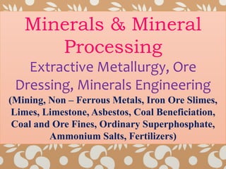 Minerals & Mineral
Processing
Extractive Metallurgy, Ore
Dressing, Minerals Engineering
(Mining, Non – Ferrous Metals, Iron Ore Slimes,
Limes, Limestone, Asbestos, Coal Beneficiation,
Coal and Ore Fines, Ordinary Superphosphate,
Ammonium Salts, Fertilizers)
 