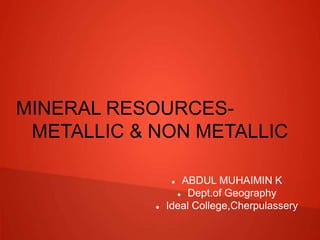 MINERAL RESOURCES-
METALLIC & NON METALLIC
 ABDUL MUHAIMIN K
 Dept.of Geography
 Ideal College,Cherpulassery
 