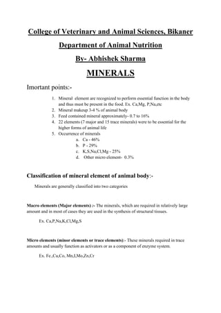 College of Veterinary and Animal Sciences, Bikaner
Department of Animal Nutrition
By- Abhishek Sharma
MINERALS
Imortant points:-
1. Mineral element are recognized to perform essential function in the body
and thus must be present in the food. Ex. Ca,Mg, P,Na,etc
2. Mineral makeup 3-4 % of animal body
3. Feed contained mineral approximately- 0.7 to 16%
4. 22 elements (7 major and 15 trace minerals) were to be essential for the
higher forms of animal life
5. Occurrence of minerals
a. Ca - 46%
b. P - 29%
c. K,S,Na,Cl,Mg - 25%
d. Other micro element- 0.3%
Classification of mineral element of animal body:-
Minerals are generally classified into two categories
Macro elements (Major elements) :- The minerals, which are required in relatively large
amount and in most of cases they are used in the synthesis of structural tissues.
Ex. Ca,P,Na,K,Cl,Mg,S
Micro elements (minor elements or trace elements):- These minerals required in trace
amounts and usually function as activators or as a component of enzyme system.
Ex. Fe.,Cu,Co, Mn,I,Mo,Zn,Cr
 