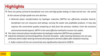 Highlights
❖ There are plenty of hard-to-beneficiate iron ores and high-grade tailings in India and all over the world;
As the volume of high-grade iron ores declines.
➢ Minerals phase transformation by hydrogen reduction (MPTH) can efficiently revitalize hard-to-
beneficiate iron ore resources and tailings, turning the waste into profitable products. It may also
improve the concentrate quality comparing to that from the previous method. From the economic
and environmental aspects, MPTH is the most effective method to recover iron oxides.
❖ The clean minerals phase transformation by hydrogen reduction (MPTH) was proposed.
❖ Industrial utilization of limonite/goethite, limonite-hematite, sulfur-bearing refractory iron ore was
achieved, where Sulfur-bearing minerals decomposed or formed sulfate after oxidation roasting.
➢ Sulfur content of iron ore concentrate was significantly reduced to 0.038 %.
@Hassan Harraz 2024
MPTH Technology
@Hassan Harraz 2024
MPTH Technology
1/20/2024 3
 