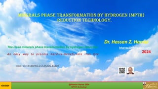 Minerals phase transformation by hydrogen (MPTH)
reduction technology.
Dr. Hassan Z. Harraz
hharraz2006@yahoo.com
2024
The clean minerals phase transformation by hydrogen reduction
A n ea sy w a y to p r o ce s s h a r d - t o - b e n e f i c i a te I r o n O r e
@Hassan Harraz 2024
MPTH Technology
@Hassan Harraz 2024
MPTH Technology
1/20/2024
DOI: 10.13140/RG.2.2.25226.44489
 