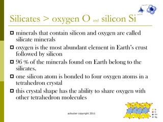 Silicates > oxygen  O   and  silicon  Si minerals that contain silicon and oxygen are called silicate minerals oxygen is the most abundant element in Earth’s crust followed by silicon 96 % of the minerals found on Earth belong to the silicates. one silicon atom is bonded to four oxygen atoms in a tetrahedron crystal this crystal shape has the ability to share oxygen with other tetrahedron molecules acloutier copyright 2011 