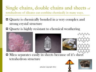 Single chains, double chains and sheets  of tetrahedrons of silicates can combine chemically in many ways. Quartz is chemically bonded in a very complex and strong crystal structure Quartz is highly resistant to chemical weathering Mica separates easily in sheets because of it’s sheet tetrahedron structure acloutier copyright 2011 
