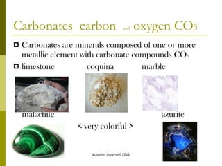 Carbonates  carbon  and  oxygen CO 3 Carbonates are minerals composed of one or more metallic element with carbonate compounds CO 3 limestone  coquina  marble malachite  azurite  < very colorful > acloutier copyright 2011 