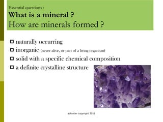Essential questions : What is a mineral ? How are minerals formed ? naturally occurring inorganic  (never alive, or part of a living organism) solid with a specific chemical composition a definite crystalline structure acloutier copyright 2011 