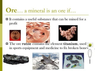 Ore … a mineral is an ore if… It contains a useful substance that can be mined for a profit The ore  rutile  contains the element  titanium , used in sports equipment and medicine to fix broken bones acloutier copyright 2011 