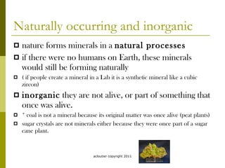 Naturally occurring and inorganic nature forms minerals in a  natural processes   if there were no humans on Earth, these minerals would still be forming naturally ( if people create a mineral in a Lab it is a synthetic mineral like a cubic zircon) inorganic  they are not alive, or part of something that once was alive. * coal is not a mineral because its original matter was once alive (peat plants) sugar crystals are not minerals either because they were once part of a sugar cane plant. acloutier copyright 2011 