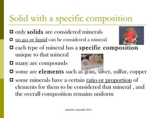 Solid with a specific composition only  solids  are considered minerals no gas or liquid  can be considered a mineral each type of mineral has a  specific composition  unique to that mineral many are compounds some are  elements  such as gold, silver, sulfur, copper some minerals have a certain  ratio or proportion  of elements for them to be considered that mineral , and the overall composition remains uniform acloutier copyright 2011 