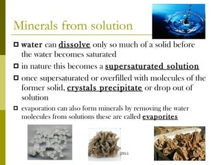 Minerals from solution water  can  dissolve  only so much of a solid before the water becomes saturated in nature this becomes a  supersaturated solution once supersaturated or overfilled with molecules of the former solid,  crystals precipitate  or drop out of solution evaporation can also form minerals by removing the water molecules from solutions these are called  evaporites acloutier copyright 2011 
