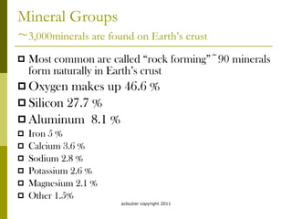 Mineral Groups ~ 3,000minerals are found on Earth’s crust Most common are called “rock forming”~90 minerals form naturally in Earth’s crust Oxygen makes up 46.6 % Silicon 27.7 % Aluminum  8.1 % Iron 5 % Calcium 3.6 % Sodium 2.8 % Potassium 2.6 % Magnesium 2.1 % Other 1.5% acloutier copyright 2011 