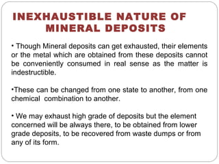 INEXHAUSTIBLE NATURE OF
MINERAL DEPOSITS
• Though Mineral deposits can get exhausted, their elements
or the metal which are obtained from these deposits cannot
be conveniently consumed in real sense as the matter is
indestructible.
•These can be changed from one state to another, from one
chemical combination to another.
• We may exhaust high grade of deposits but the element
concerned will be always there, to be obtained from lower
grade deposits, to be recovered from waste dumps or from
any of its form.
 