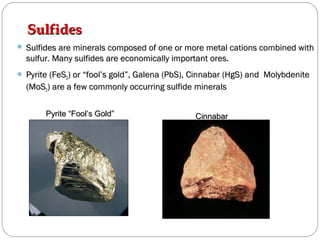 SulfidesSulfides
 Sulfides are minerals composed of one or more metal cations combined withSulfides are minerals composed of one or more metal cations combined with
sulfur. Many sulfides are economically important ores.sulfur. Many sulfides are economically important ores.
 Pyrite (FeSPyrite (FeS22) or “fool’s gold”, Galena (PbS), Cinnabar (HgS) and Molybdenite) or “fool’s gold”, Galena (PbS), Cinnabar (HgS) and Molybdenite
(MoS(MoS22) are a few commonly occurring sulfide minerals) are a few commonly occurring sulfide minerals
Pyrite “Fool’s Gold”Pyrite “Fool’s Gold” CinnabarCinnabar
 