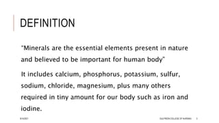 DEFINITION
“Minerals are the essential elements present in nature
and believed to be important for human body”
It includes calcium, phosphorus, potassium, sulfur,
sodium, chloride, magnesium, plus many others
required in tiny amount for our body such as iron and
iodine.
8/14/2021 GULFREEN COLLEGE OF NURSING 3
 