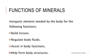 FUNCTIONS OF MINERALS
Inorganic element needed by the body for the
following functions:
Build tissues.
Regulate body fluids.
Assist in body functions.
Help form body structures.
8/14/2021 GULFREEN COLLEGE OF NURSING 4
 