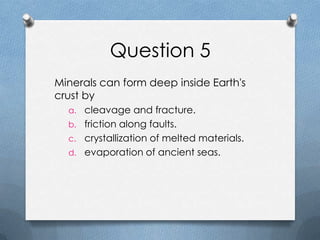 Question 5
Minerals can form deep inside Earth's
crust by
a. cleavage and fracture.
b. friction along faults.
c. crystallization of melted materials.
d. evaporation of ancient seas.
 