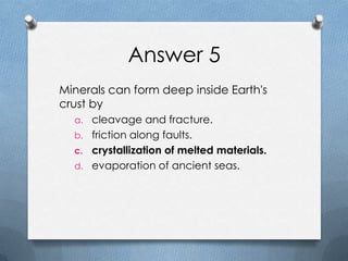 Answer 5
Minerals can form deep inside Earth's
crust by
a. cleavage and fracture.
b. friction along faults.
c. crystallization of melted materials.
d. evaporation of ancient seas.
 
