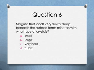 Question 6
Magma that cools very slowly deep
beneath the surface forms minerals with
what type of crystals?
a. small
b. large
c. very hard
d. cubic
 