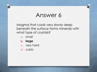 Answer 6
Magma that cools very slowly deep
beneath the surface forms minerals with
what type of crystals?
a. small
b. large
c. very hard
d. cubic
 