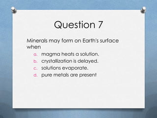 Question 7
Minerals may form on Earth's surface
when
a. magma heats a solution.
b. crystallization is delayed.
c. solutions evaporate.
d. pure metals are present
 