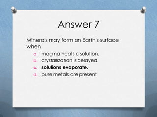 Answer 7
Minerals may form on Earth's surface
when
a. magma heats a solution.
b. crystallization is delayed.
c. solutions evaporate.
d. pure metals are present
 