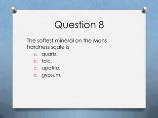 Question 8
The softest mineral on the Mohs
hardness scale is
a. quartz.
b. talc.
c. apatite.
d. gypsum.
 
