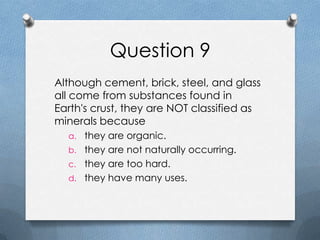 Question 9
Although cement, brick, steel, and glass
all come from substances found in
Earth's crust, they are NOT classified as
minerals because
a. they are organic.
b. they are not naturally occurring.
c. they are too hard.
d. they have many uses.
 