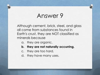 Answer 9
Although cement, brick, steel, and glass
all come from substances found in
Earth's crust, they are NOT classified as
minerals because
a. they are organic.
b. they are not naturally occurring.
c. they are too hard.
d. they have many uses.
 
